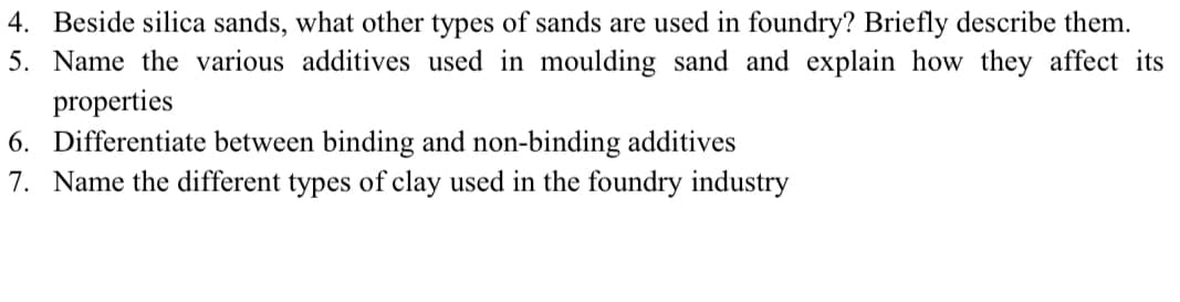 4. Beside silica sands, what other types of sands are used in foundry? Briefly describe them.
5. Name the various additives used in moulding sand and explain how they affect its
properties
6. Differentiate between binding and non-binding additives
7. Name the different types of clay used in the foundry industry
