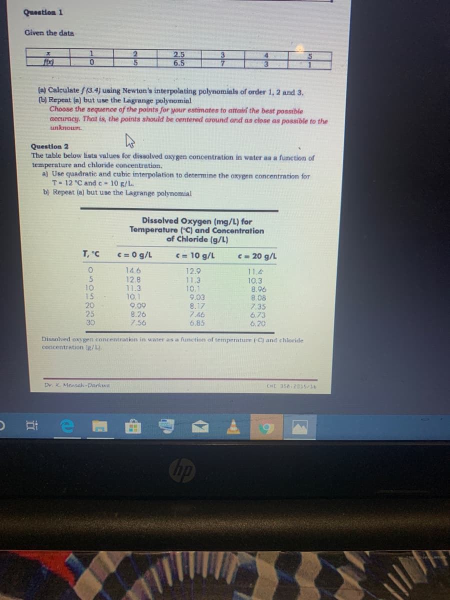 D
Question 1
Given the data
x
fibx)
1
0
T, °C
6505228
10
(a) Calculate / (3.4) using Newton's interpolating polynomials of order 1, 2 and 3.
(b) Repeat (a) but use the Lagrange polynomial
Choose the sequence of the points for your estimates to attain the best possible
accuracy. That is, the points should be centered around and as close as possible to the
unknown.
15
2
5
Question 2
The table below lists values for dissolved oxygen concentration in water as a function of
temperature and chloride concentration.
a) Use quadratic and cubic interpolation to determine the oxygen concentration for
T 12 °C and c= 10 g/L.
b) Repeat (a) but use the Lagrange polynomial
30
Dr. K. Mensah-Darkwa
2.5
6.5
c=0 g/L
14.6
12.8
11.3
10.1
Dissolved Oxygen (mg/L) for
Temperature (°C) and Concentration
of Chloride (g/L)
c = 10 g/L
12.9
11.3
10.1
9.09
8.26
7.56
3
7
CH
9.03
8.17
7.46
6.85
4
hp
c = 20 g/L
11.4
10.3
Dissolved oxygen concentration in water as a function of temperature (C) and chloride
concentration (g/L).
8.96
8.08
5
1
7.35
6.73
6.20
CHE 358-2015/16