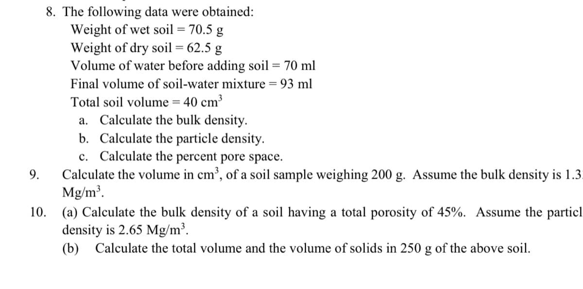 8. The following data were obtained:
Weight of wet soil = 70.5 g
Weight of dry soil = 62.5 g
Volume of water before adding soil = 70 ml
%3D
%3D
Final volume of soil-water mixture = 93 ml
Total soil volume = 40 cm³
a. Calculate the bulk density.
b. Calculate the particle density.
c. Calculate the percent pore space.
Calculate the volume in cm³, of a soil sample weighing 200 g. Assume the bulk density is 1.3.
Mg/m³.
9.
(a) Calculate the bulk density of a soil having a total porosity of 45%. Assume the particl
density is 2.65 Mg/m³.
(b) Calculate the total volume and the volume of solids in 250 g of the above soil.
10.

