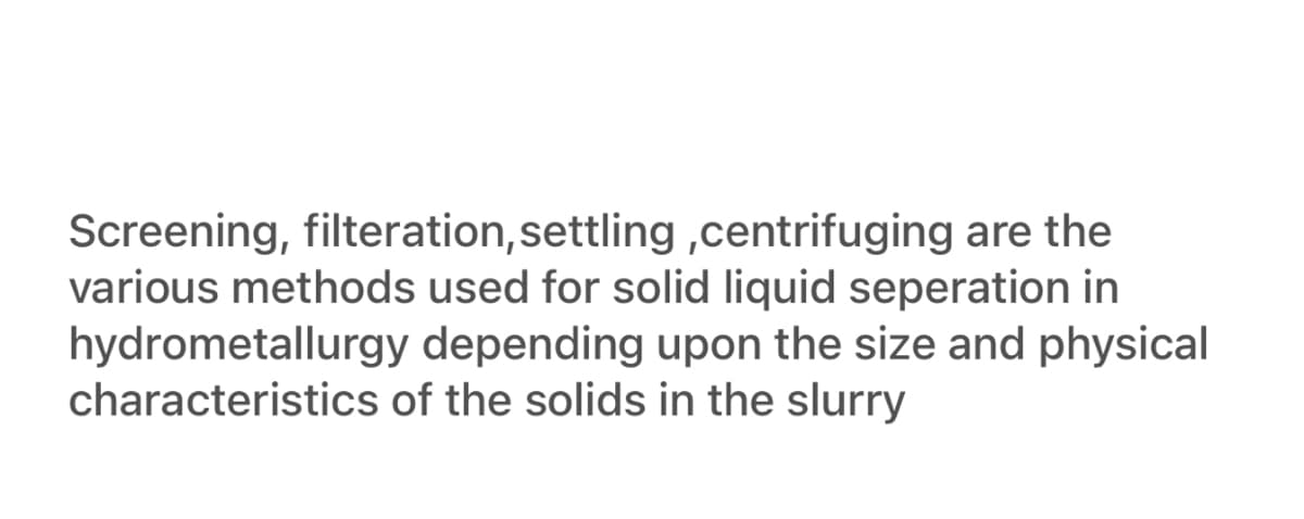 Screening, filteration, settling ,centrifuging are the
various methods used for solid liquid seperation in
hydrometallurgy depending upon the size and physical
characteristics of the solids in the slurry