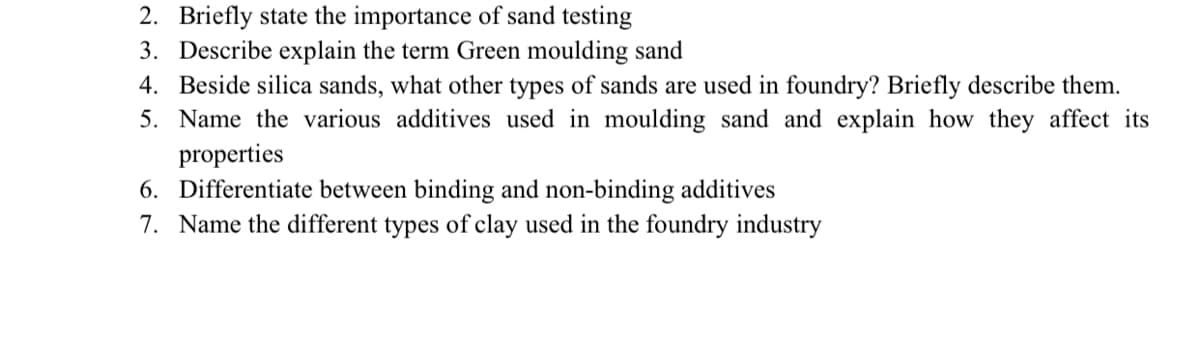 2. Briefly state the importance of sand testing
3. Describe explain the term Green moulding sand
4. Beside silica sands, what other types of sands are used in foundry? Briefly describe them.
5. Name the various additives used in moulding sand and explain how they affect its
properties
6. Differentiate between binding and non-binding additives
7. Name the different types of clay used in the foundry industry
