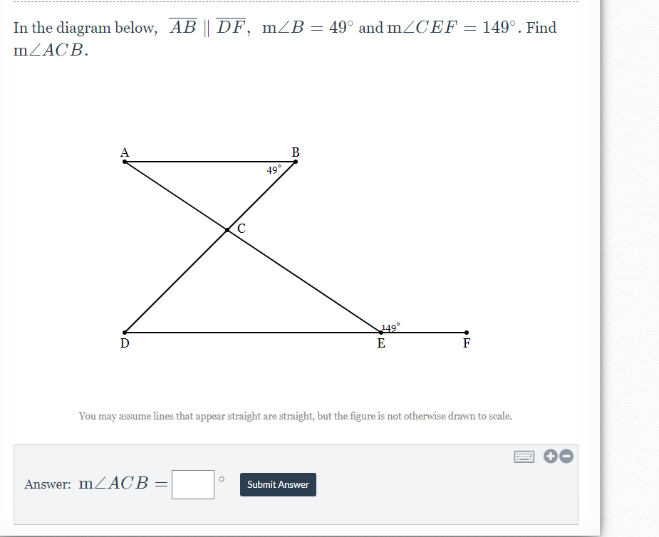 In the diagram below, AB || DF, mZB = 49° and mZCEF = 149°. Find
%3D
mZACB.
A
B
49°
149°
E
D
F
You may assume lines that appear straight are straight, but the figure is not otherwise drawn to scale.
Answer: MZACB =
Submit Answer
