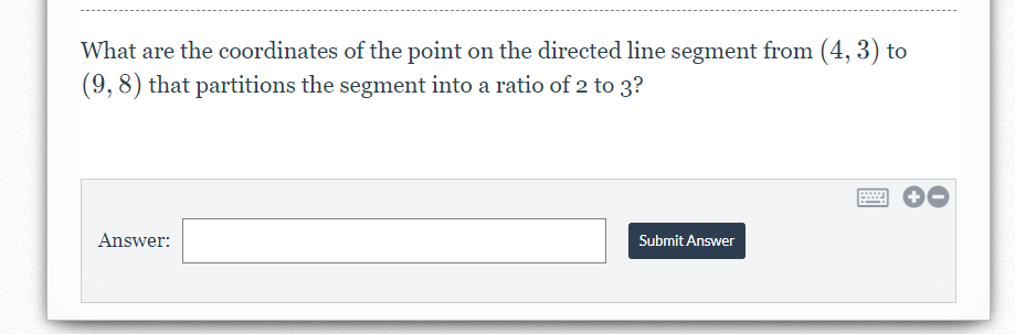 What are the coordinates of the point on the directed line segment from (4, 3) to
(9, 8) that partitions the segment into a ratio of 2 to 3?
Answer:
Submit Answer
