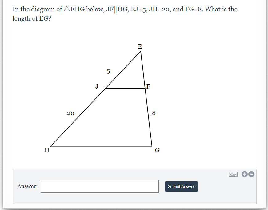 In the diagram of AEHG below, JF|| HG, EJ=5, JH=20, and FG=8. What is the
length of EG?
E
J
F
20
8
H
G
Answer:
Submit Answer
LO
