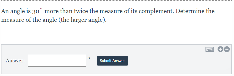 An angle is 30° more than twice the measure of its complement. Determine the
measure of the angle (the larger angle).
Answer:
Submit Answer
