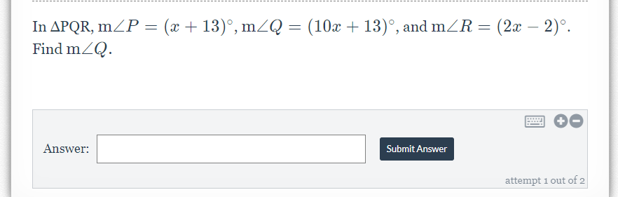 In APQR, mZP = (x + 13)°, mZQ = (10x + 13)°, and mZR = (2x – 2)°.
Find mZQ.
-
Answer:
Submit Answer
attempt 1 out of 2
