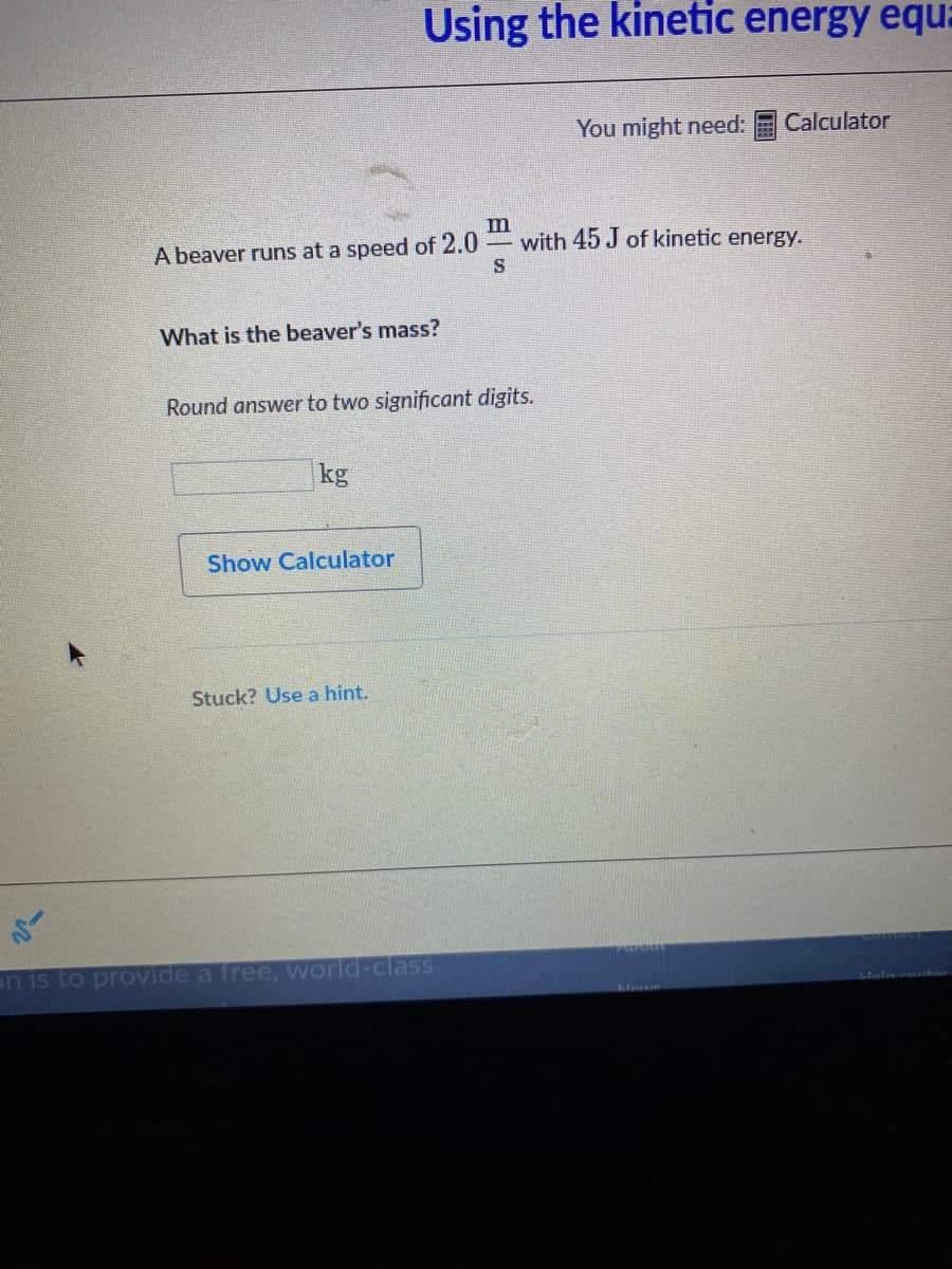 Using the kinetic energy equ:
You might need:
Calculator
A beaver runs at a speed of 2.0
S
m
with 45 J of kinetic energy.
What is the beaver's mass?
Round answer to two significant digits.
kg
Show Calculator
Stuck? Use a hint.
on is to provide a free, world-clasS
Nane
