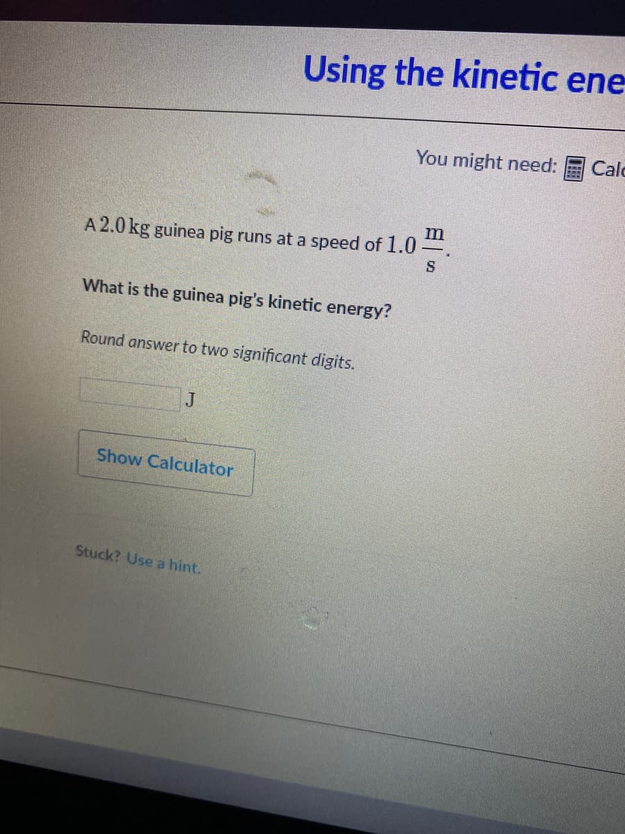 Using the kinetic ene
You might need:
Calo
A 2.0 kg guinea pig runs at a speed of 1.0
What is the guinea pig's kinetic energy?
Round answer to two significant digits.
J
Show Calculator
Stuck? Use a hint.
