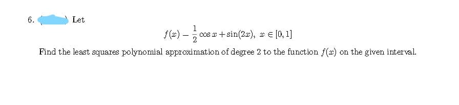 Let
1
f (x) –
cos x + sin(2x), x e [0, 1]
2
Find the least squares polynomial approximation of degree 2 to the function f(x) on the given interval.
6.
