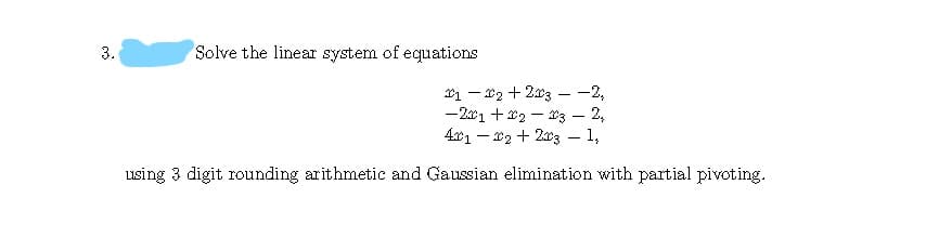 3.
Solve the linear system of equations
x1 – *2 + 2x3 - -2,
-201 +x2 – 03 – 2,
4x1 – x2 + 203 – 1,
using 3 digit rounding arithmetic and Gaussian elimination with partial pivoting.
