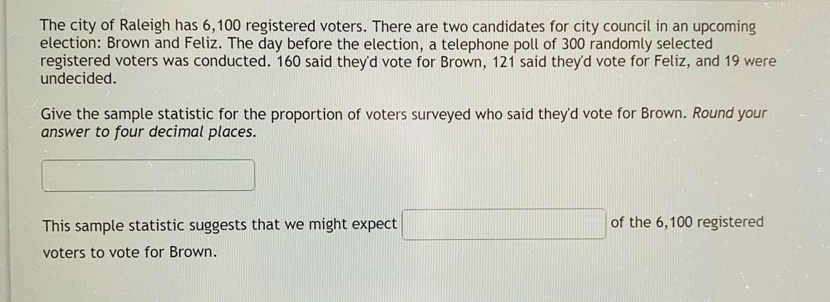 The city of Raleigh has 6,100 registered voters. There are two candidates for city council in an upcoming
election: Brown and Feliz. The day before the election, a telephone poll of 300 randomly selected
registered voters was conducted. 160 said they'd vote for Brown, 121 said they'd vote for Feliz, and 19 were
undecided.
Give the sample statistic for the proportion of voters surveyed who said they'd vote for Brown. Round your
answer to four decimal places.
This sample statistic suggests that we might expect
of the 6,100 registered
voters to vote for Brown.
