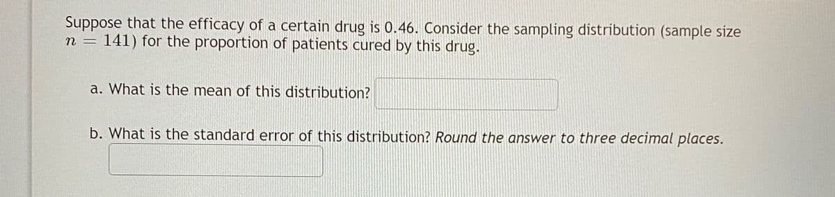 Suppose that the efficacy of a certain drug is 0.46. Consider the sampling distribution (sample size
141) for the proportion of patients cured by this drug.
n =
a. What is the mean of this distribution?
b. What is the standard error of this distribution? Round the answer to three decimal places.
