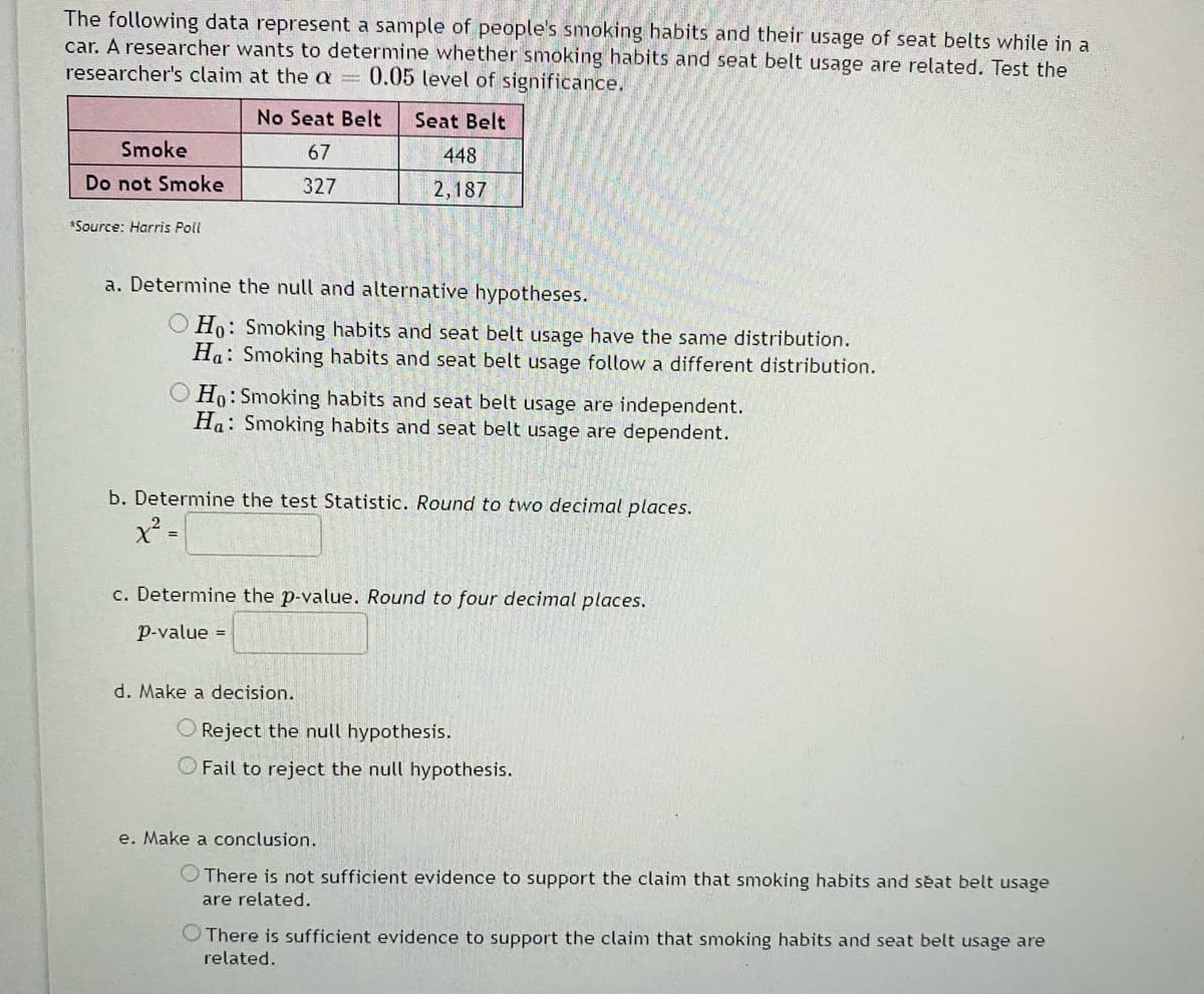 The following data represent a sample of people's smoking habits and their usage of seat belts while in a
car. A researcher wants to determine whether smoking habits and seat belt usage are related. Test the
researcher's claim at the a = 0.05 level of significance.
No Seat Belt
Seat Belt
Smoke
67
448
Do not Smoke
327
2,187
*Source: Harris Poll
a. Determine the null and alternative hypotheses.
O Ho: Smoking habits and seat belt usage have the same distribution.
Ha: Smoking habits and seat belt usage follow a different distribution.
O Ho: Smoking habits and seat belt usage are independent.
Ha: Smoking habits and seat belt usage are dependent.
b. Determine the test Statistic. Round to two decimal places.
c. Determine the p-value. Round to four decimal places.
p-value =
d. Make a decision.
Reject the null hypothesis.
O Fail to reject the null hypothesis.
e. Make a conclusion.
O There is not sufficient evidence to support the claim that smoking habits and seat belt usage
are related.
O There is sufficient evidence to support the claim that smoking habits and seat belt usage are
related.
