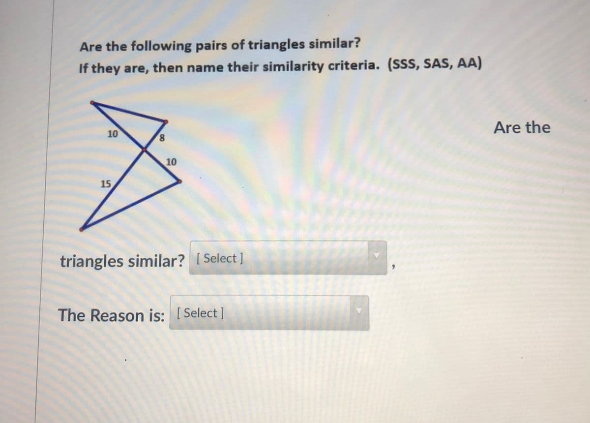 Are the following pairs of triangles similar?
If they are, then name their similarity criteria. (SSS, SAS, AA)
Are the
10
8,
10
15
triangles similar? [ Select ]
The Reason is: [Select ]
