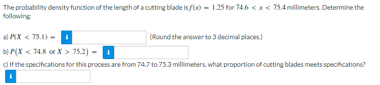 The probability density function of the length of a cutting blade is f(x) = 1.25 for 74.6 < x < 75.4 millimeters. Determine the
following:
a) P(X < 75.1) = i
(Round the answer to 3 decimal places.)
b) P(X < 74.8 or X > 75.2) = ₁
c) If the specifications for this process are from 74.7 to 75.3 millimeters, what proportion of cutting blades meets specifications?