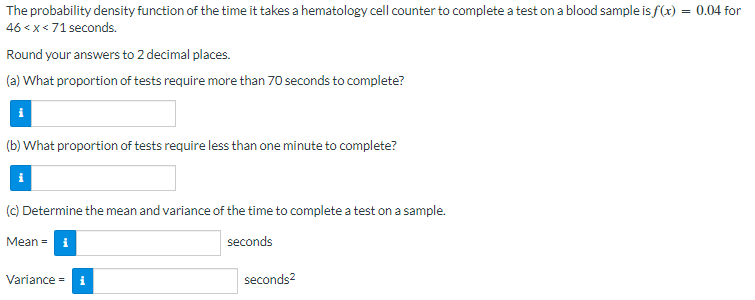 The probability density function of the time it takes a hematology cell counter to complete a test on a blood sample is f(x) = = 0.04 for
46 < x < 71 seconds.
Round your answers to 2 decimal places.
(a) What proportion of tests require more than 70 seconds to complete?
(b) What proportion of tests require less than one minute to complete?
(c) Determine the mean and variance of the time to complete a test on a sample.
Meani
seconds
Variance = i
seconds²