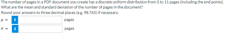 The number of pages in a PDF document you create has a discrete uniform distribution from 5 to 11 pages (including the end points).
What are the mean and standard deviation of the number of pages in the document?
Round your answers to three decimal places (e.g. 98.765) if necessary.
μl =
pages
0=
i
pages