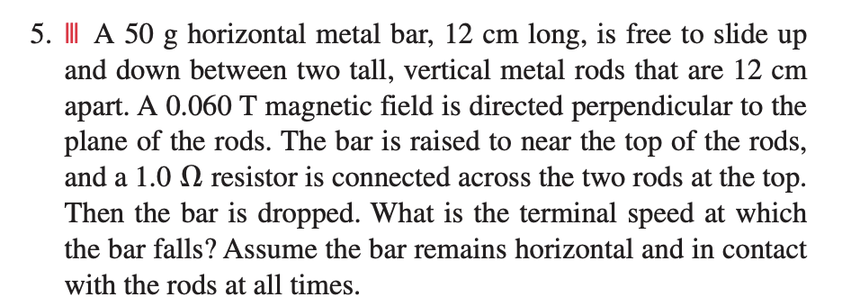 5. I| A 50 g horizontal metal bar, 12 cm long, is free to slide up
and down between two tall, vertical metal rods that are 12 cm
apart. A 0.060 T magnetic field is directed perpendicular to the
plane of the rods. The bar is raised to near the top of the rods,
and a 1.0 N resistor is connected across the two rods at the top.
Then the bar is dropped. What is the terminal speed at which
the bar falls? Assume the bar remains horizontal and in contact
with the rods at all times.
