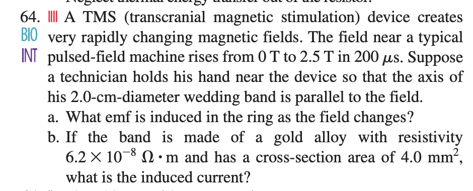 64. III A TMS (transcranial magnetic stimulation) device creates
BIO very rapidly changing magnetic fields. The field near a typical
INT pulsed-field machine rises from 0 T to 2.5 T in 200 us. Suppose
a technician holds his hand near the device so that the axis of
his 2.0-cm-diameter wedding band is parallel to the field.
a. What emf is induced in the ring as the field changes?
b. If the band is made of a gold alloy with resistivity
6.2 X 10-8 N • m and has a cross-section area of 4.0 mm2,
-8-
what is the induced current?
