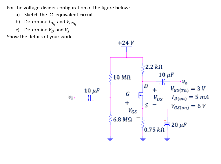 For the voltage-divider configuration of the figure below:
a) Sketch the DC equivalent circuit
b) Determine Ip, and VpsQ
c) Determine V, and Vs
Show the details of your work.
+24 V
$2.2 kN
10 µF
10 ΜΩ
D
Vas(Th) = 3 V
Vps ID(on) = 5 mA
S -
10 μF
G
Vi -
+
VGs(on) = 6 V
VGS
6.8 MN
20 µF
0.75 kN
