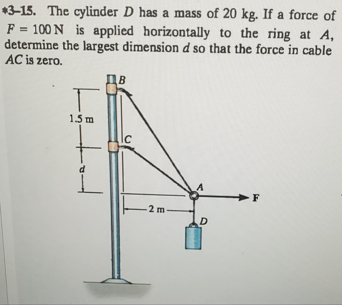 *3-15. The cylinder D has a mass of 20 kg. If a force of
F = 100 N is applied horizontally to the ring at A,
determine the largest dimension d so that the force in cable
AC is zero.
B
T
1.5 m
+
C
Ic
2 m
A
F