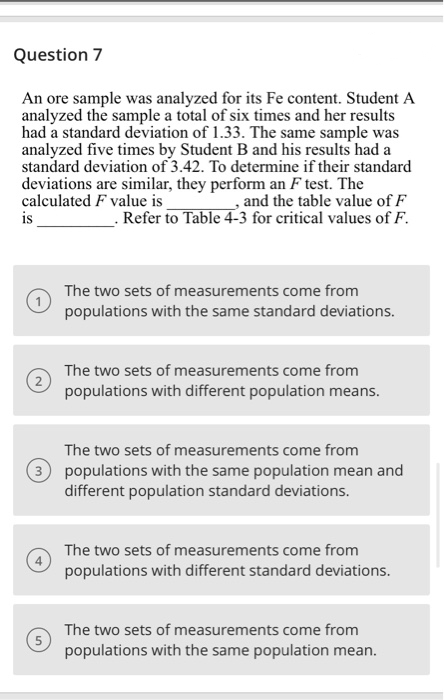 Question 7
An ore sample was analyzed for its Fe content. Student A
analyzed the sample a total of six times and her results
had a standard deviation of 1.33. The same sample was
analyzed five times by Student B and his results had a
standard deviation of 3.42. To determine if their standard
deviations are similar, they perform an F test. The
calculated F value is
is
and the table value of F
- Refer to Table 4-3 for critical values of F.
The two sets of measurements come from
populations with the same standard deviations.
The two sets of measurements come from
populations with different population means.
The two sets of measurements come from
3 populations with the same population mean and
different population standard deviations.
The two sets of measurements come from
populations with different standard deviations.
The two sets of measurements come from
populations with the same population mean.
