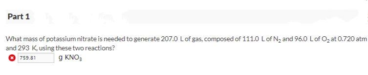 Part 1
What mass of potassium nitrate is needed to generate 207.0 Lof gas, composed of 111.0 Lof N2 and 96.0 Lof O2 at 0.720 atm
and 293 K, using these two reactions?
O 759.81
g KNO;
