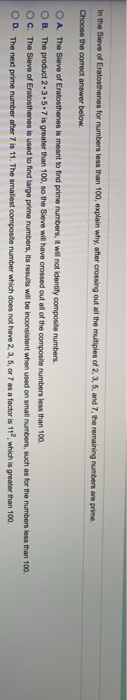 In the Sieve of Eratosthenes for numbers less than 100, explain why, after crossing out all the multiples of 2, 3, 5, and 7, the remaining numbers are prime.
Choose the oorrect answer below.
OA The Sieve of Eratosthenes is meant to find prime numbers, R wil not identify composite numbers.
OB. The product 2.3.5.7 is greater than 100, so the Sieve will have crossed out all of the composite numbers less than 100.
Oc. The Sieve of Eratosthenes is used to find large prime numbers, Its results will be inconsistent when used on small numbers, such as for the numbers less than 100.
O D. The next prime number after 7 is 11. The smallest composite number which does not have 2, 3, 5, or 7 as a factor is 11, which is greater than 100.
