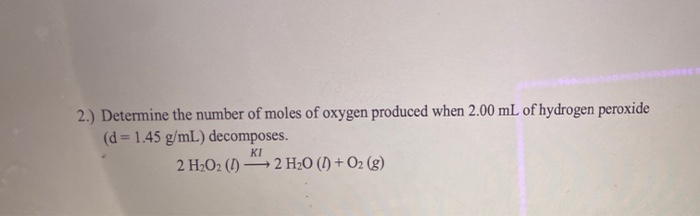 2.) Determine the number of moles of oxygen produced when 2.00 mL of hydrogen peroxide
(d= 1.45 g/mL) decomposes.
KI
2 H2O2 (1) 2 H2O (I) + O2 (g)

