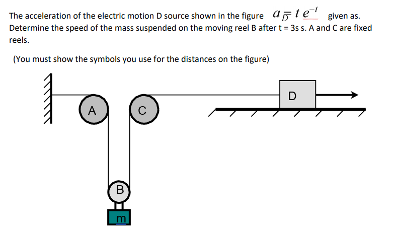 The acceleration of the electric motion D source shown in the figure ate given as.
Determine the speed of the mass suspended on the moving reel B after t = 3s s. A and C are fixed
reels.
(You must show the symbols you use for the distances on the figure)
D
A
C
В
ם נו0)
