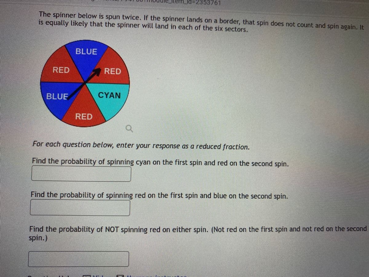 md%=2353761
The spinner below is spun twice. If the spinner lands on a border, that spin does not count and spin again. It
is equally likely that the spinner will land in each of the six sectors.
BLUE
RED
RED
BLUE
CYAN
RED
For each question below, enter your response as a reduced fraction.
Find the probability of spinning cyan on the first spin and red on the second spin.
Find the probability of spinning red on the first spin and blue on the second spin.
Find the probability of NOT spinning red on either spin. (Not red on the first spin and not red on the second
spin.)
