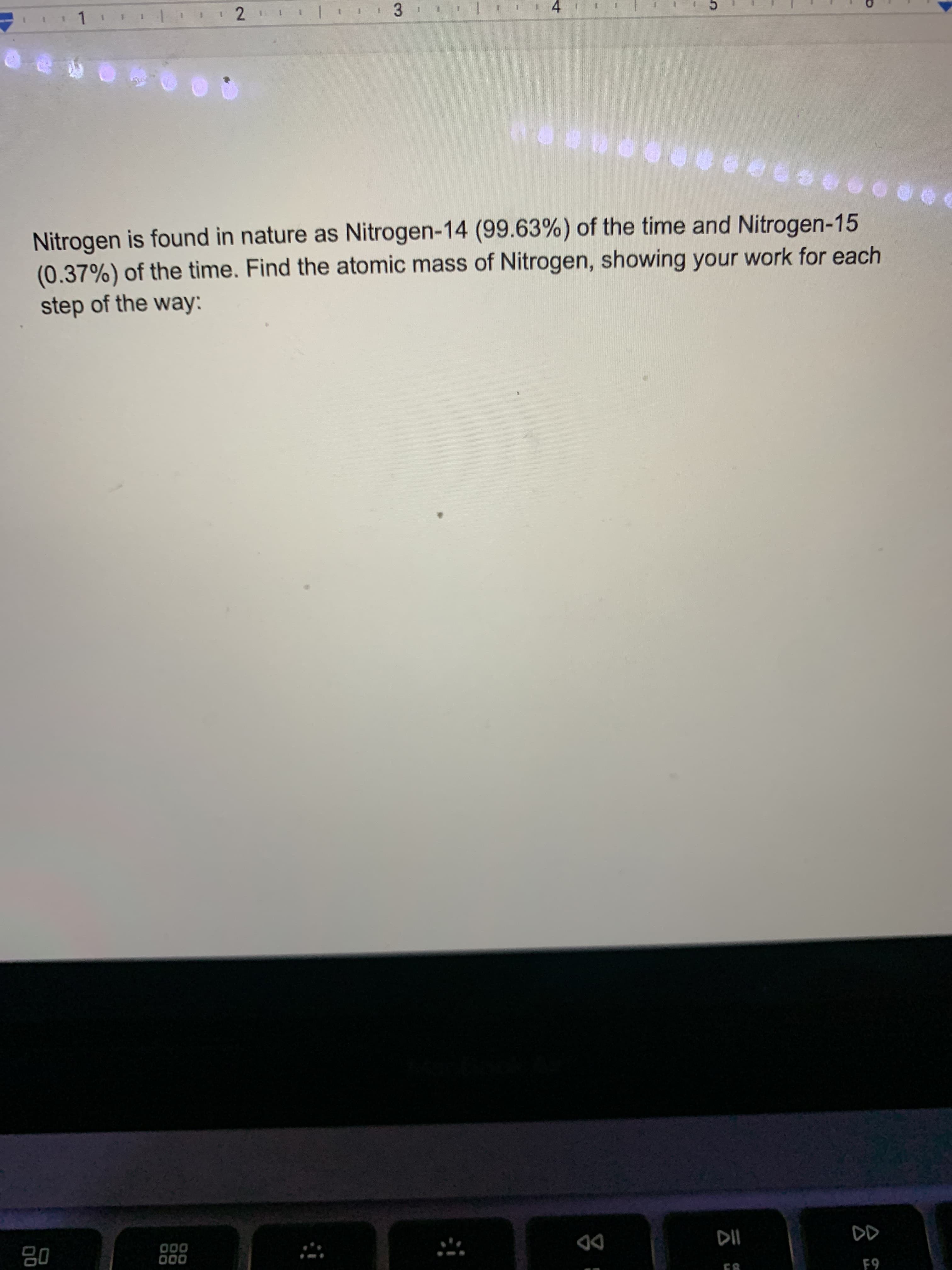 Nitrogen is found in nature as Nitrogen-14 (99.63%) of the time and Nitrogen-15
(0.37%) of the time. Find the atomic mass of Nitrogen, showing your work for each
step of the way:
