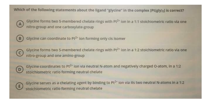 Which of the following statements about the ligand "glycine" in the complex [Pt(gly)2] is correct?
Glycine forms two 5-membered chelate rings with Pt2" ion in a 1:1 stoichiometric ratio via one
nitro-group and one carboxylate-group
B Glycine can coordinate to Pt2* ion forming only cis isomer
Glycine forms two 5-membered chelate rings with Pt2+ ion in a 1:2 stoichiometric ratio via one
nitro-group and one amino-group
Glycine coordinates to Pt2* ion via neutral N-atom and negatively charged O-atom, in a 1:2
stoichiometric ratio forming neutral chelate
Glycine serves as a chelating agent by binding to Pt2* ion via its two neutral N-atoms in a 1:2
stoichiometric ratio forming neutral chelate
