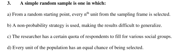 3.
A simple random sample is one in which:
a) From a random starting point, every nth unit from the sampling frame is selected.
b) A non-probability strategy is used, making the results difficult to generalize.
c) The researcher has a certain quota of respondents to fill for various social groups.
d) Every unit of the population has an equal chance of being selected.
