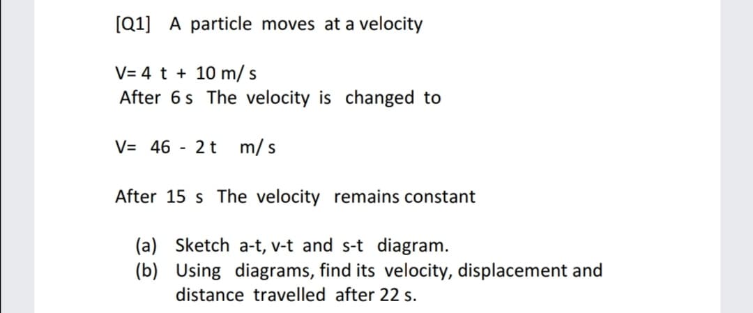 [Q1] A particle moves at a velocity
V= 4 t + 10 m/ s
After 6 s The velocity is changed to
V= 46
2t
m/ s
After 15 s The velocity remains constant
(a) Sketch a-t, v-t and s-t diagram.
(b) Using diagrams, find its velocity, displacement and
distance travelled after 22 s.
