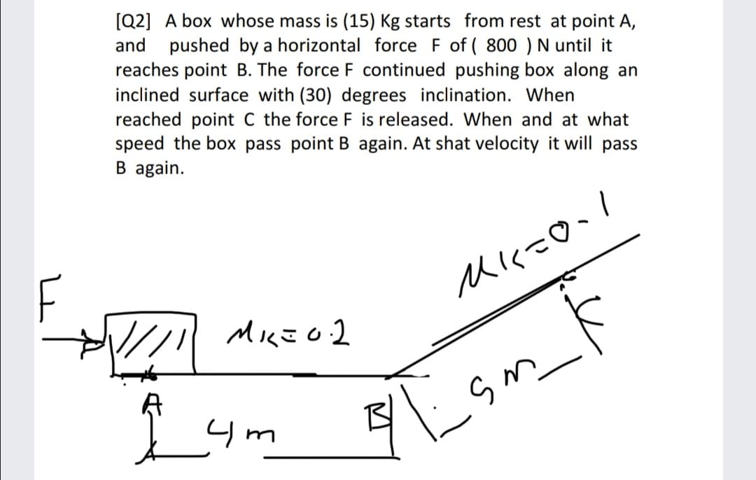 [Q2] A box whose mass is (15) Kg starts from rest at point A,
and pushed by a horizontal force F of ( 800 ) N until it
reaches point B. The force F continued pushing box along an
inclined surface with (30) degrees inclination. When
reached point C the force F is released. When and at what
speed the box pass point B again. At shat velocity it will pass
B again.
F
I ym
