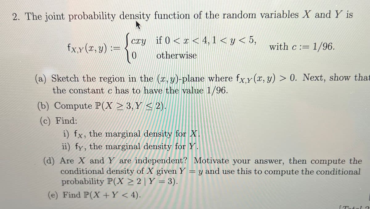 2. The joint probability density function of the random variables X and Y is
cry if 0<x< 4,1 <y< 5,
otherwise
0
fx, y (x, y) =
(a) Sketch the region in the (x, y)-plane where fx,y(x, y) > 0. Next, show that
the constant c has to have the value 1/96.
(b) Compute P(X≥ 3,Y <2)
(c) Find:
with c = 1/96.
i) fx, the marginal density for X.
ii) fy, the marginal density for Y.
(d) Are X and Y are independent? Motivate your answer, then compute the
conditional density of X given Y = y and use this to compute the conditional
probability P(X ≥ 2 | Y = 3).
(e) Find P(X+Y < 4).
[Total ?