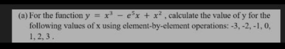 (a) For the function y = x- ex + x2, calculate the value of y for the
following values of x using element-by-element operations: -3, -2, -1, 0,
1, 2, 3.
