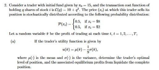 2. Consider a trader with initial fund given by To = 15, and the transaction cost function of
holding q shares of stock i is C(g) = 10 + q. The price (r.) at which this trader sells its
position is stochastically distributed according to the following probability distribution:
P(z,) = 0.5, if z, = $8
10.5, if z; = $2
Let a random variable ī be the profit of trading at each time t, t = 1,2, ...,T,
(a)
If the trader's utility function is given by
u(주) -M(#) - 능0(㈜),
where u(-) is the mean and o(:) is the variance, determine the trader's optimal
level of position, and the associated equilibrium profits from liquidate the complete
position.

