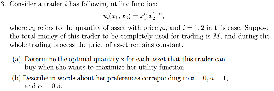 3. Consider a trader i has following utility function:
u; (x1, 82) = xf x“,
1-a
where x; refers to the quantity of asset with price pi, and i = 1,2 in this case. Suppose
the total money of this trader to be completely used for trading is M, and during the
whole trading process the price of asset remains constant.
(a) Determine the optimal quantity x for each asset that this trader can
buy when she wants to maximize her utility function.
(b) Describe in words about her preferences correponding to a = 0, a = 1,
and α 0.5.
