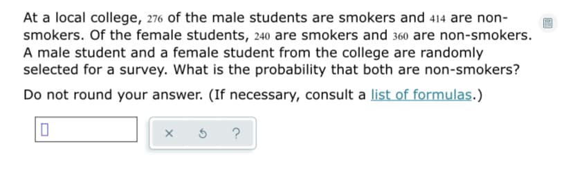 At a local college, 276 of the male students are smokers and 414 are non-
smokers. Of the female students, 240 are smokers and 360 are non-smokers.
A male student and a female student from the college are randomly
selected for a survey. What is the probability that both are non-smokers?
Do not round your answer. (If necessary, consult a list of formulas.)
?
