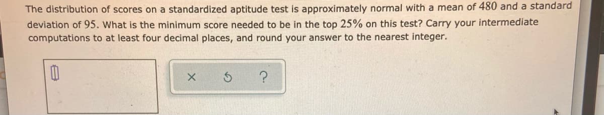 The distribution of scores on a standardized aptitude test is approximately normal with a mean of 480 and a standard
deviation of 95. What is the minimum score needed to be in the top 25% on this test? Carry your intermediate
computations to at least four decimal places, and round your answer to the nearest integer.
