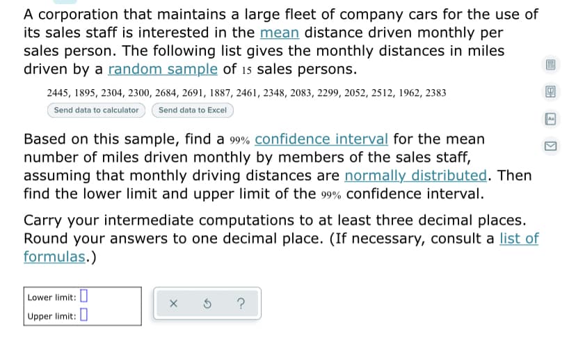 A corporation that maintains a large fleet of company cars for the use of
its sales staff is interested in the mean distance driven monthly per
sales person. The following list gives the monthly distances in miles
driven by a random sample of 15 sales persons.
2445, 1895, 2304, 2300, 2684, 2691, 1887, 2461, 2348, 2083, 2299, 2052, 2512, 1962, 2383
Send data to calculator
Send data to Excel
Based on this sample, find a 99% confidence interval for the mean
number of miles driven monthly by members of the sales staff,
assuming that monthly driving distances are normally distributed. Then
find the lower limit and upper limit of the 99% confidence interval.
Carry your intermediate computations to at least three decimal places.
Round your answers to one decimal place. (If necessary, consult a list of
formulas.)
Lower limit: ]
Upper limit: I
