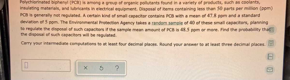 Polychlorinated biphenyl (PCB) is among a group of organic pollutants found in a variety of products, such as coolants,
insulating materials, and lubricants in electrical equipment. Disposal of items containing less than 50 parts per million (ppm)
PCB is generally not regulated. A certain kind of small capacitor contains PCB with a mean of 47.8 ppm and a standard
deviation of 5 ppm. The Environmental Protection Agency takes a random sample of 40 of these small capacitors, planning
to regulate the disposal of such capacitors if the sample mean amount of PCB is 48.5 ppm or more. Find the probability tha
the disposal of such capacitors will be regulated.
Carry your intermediate computations to at least four decimal places. Round your answer to at least three decimal places.
Aa
