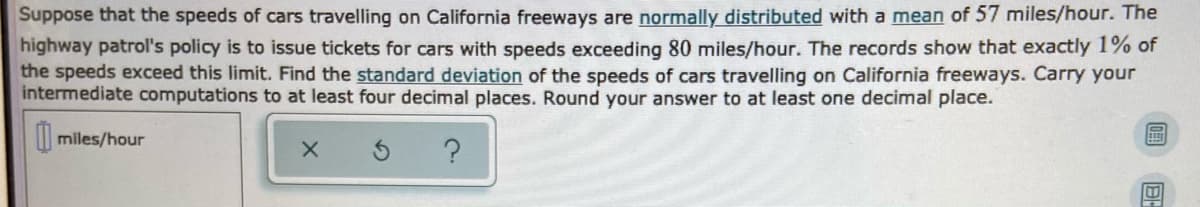 Suppose that the speeds of cars travelling on California freeways are normally distributed with a mean of 57 miles/hour. The
highway patrol's policy is to issue tickets for cars with speeds exceeding 80 miles/hour. The records show that exactly 1% of
the speeds exceed this limit. Find the standard deviation of the speeds of cars travelling on California freeways. Carry your
intermediate computations to at least four decimal places. Round your answer to at least one decimal place.
| miles/hour

