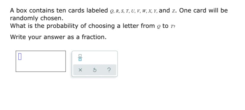 A box contains ten cards labeled o, R, S, T, U, v, W, X, Y, and z. One card will be
randomly chosen.
What is the probability of choosing a letter from o to r?
Write your answer as a fraction.
