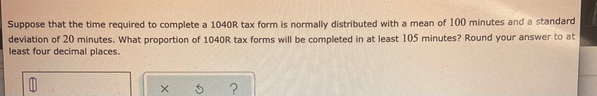 Suppose that the time required to complete a 1040R tax form is normally distributed with a mean of 100 minutes and a standard
deviation of 20 minutes. What proportion of 1040R tax forms will be completed in at least 105 minutes? Round your answer to at
least four decimal places.
