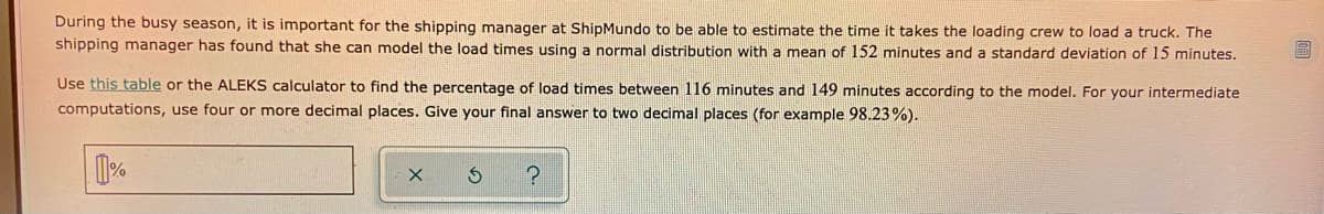 During the busy season, it is important for the shipping manager at ShipMundo to be able to estimate the time it takes the loading crew to load a truck. The
shipping manager has found that she can model the load times using a normal distribution with a mean of 152 minutes and a standard deviation of 15 minutes.
Use this table or the ALEKS calculator to find the percentage of load times between 116 minutes and 149 minutes according to the model. For your intermediate
computations, use four or more decimal places. Give your final answer to two decimal places (for example 98.23%).
