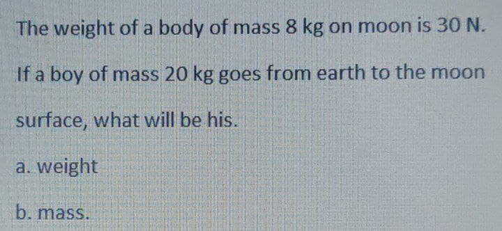 The weight of a body of mass 8 kg on moon is 30 N.
If a boy of mass 20 kg goes from earth to the moon
surface, what will be his.
a. weight
b. mass.