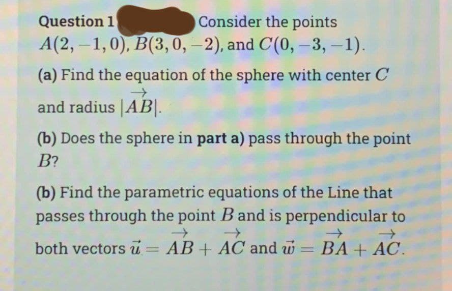 Question 1
Consider the points
A(2,-1,0), B(3, 0, -2), and C(0, -3, -1)
(a) Find the equation of the sphere with center C
and radius |AB|.
(b) Does the sphere in part a) pass through the point
B?
(b) Find the parametric equations of the Line that
passes through the point B and is perpendicular to
→
both vectors = AB + AC and = BA + AC.
-
